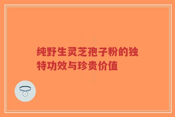纯野生灵芝孢子粉的独特功效与珍贵价值