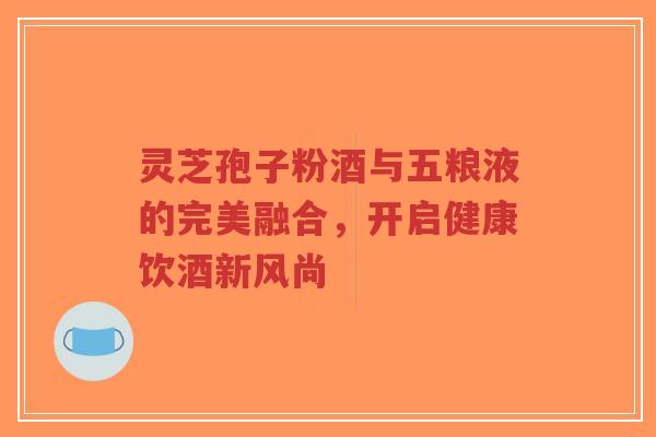 灵芝孢子粉酒与五粮液的完美融合，开启健康饮酒新风尚
