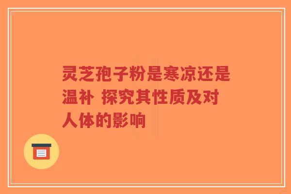灵芝孢子粉是寒凉还是温补 探究其性质及对人体的影响