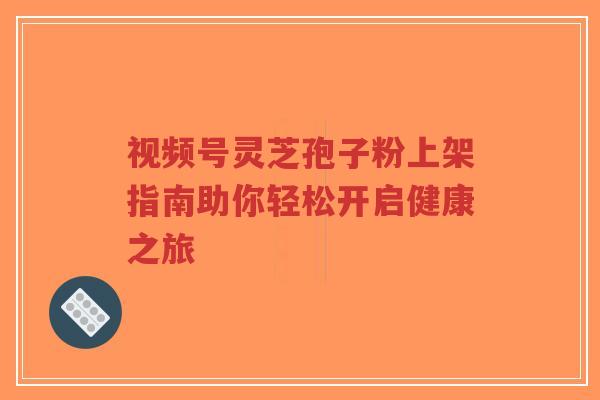 视频号灵芝孢子粉上架指南助你轻松开启健康之旅