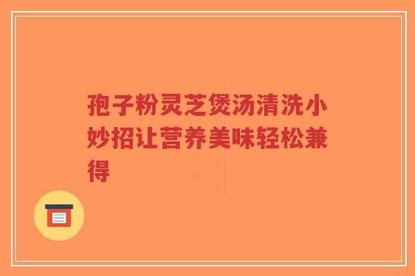 孢子粉灵芝煲汤清洗小妙招让营养美味轻松兼得
