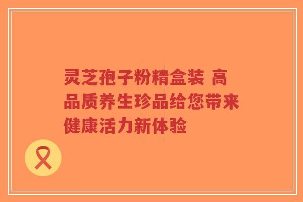 灵芝孢子粉精盒装 高品质养生珍品给您带来健康活力新体验