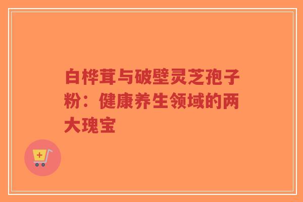 白桦茸与破壁灵芝孢子粉：健康养生领域的两大瑰宝