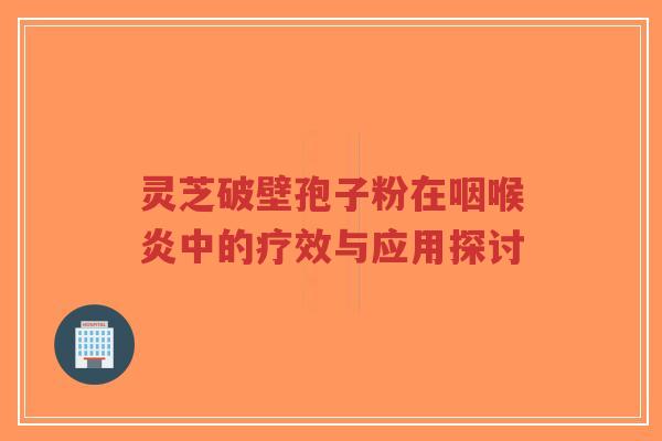 灵芝破壁孢子粉在咽喉炎中的疗效与应用探讨
