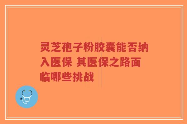 灵芝孢子粉胶囊能否纳入医保 其医保之路面临哪些挑战