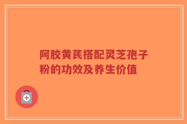 阿胶黄芪搭配灵芝孢子粉的功效及养生价值