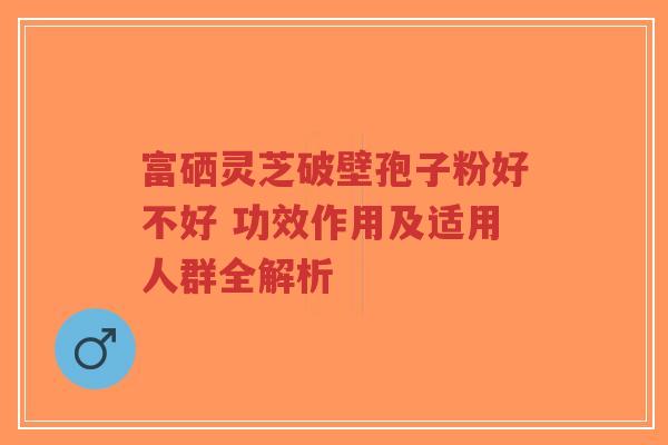 富硒灵芝破壁孢子粉好不好 功效作用及适用人群全解析