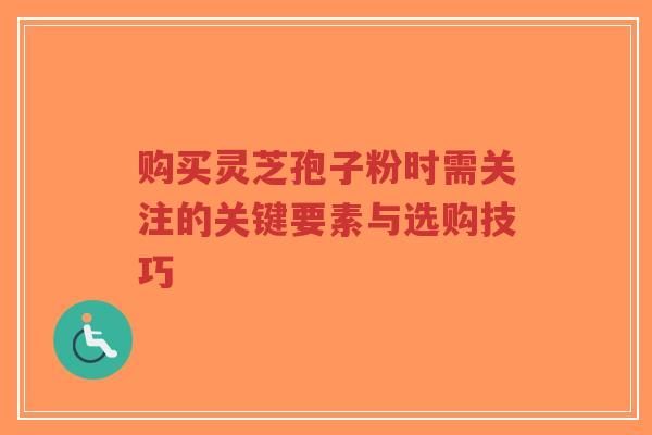 购买灵芝孢子粉时需关注的关键要素与选购技巧