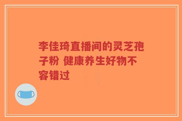 李佳琦直播间的灵芝孢子粉 健康养生好物不容错过