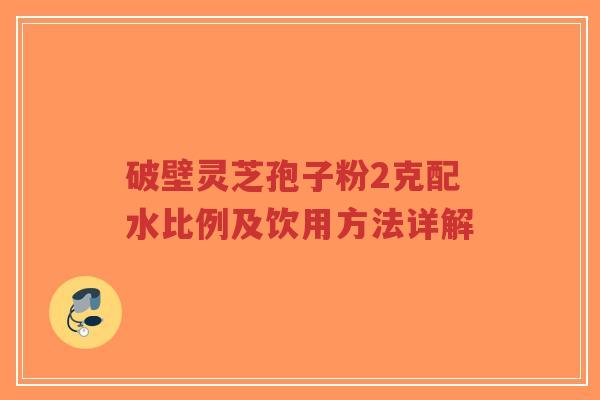 破壁灵芝孢子粉2克配水比例及饮用方法详解