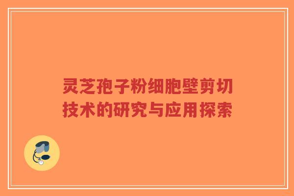 灵芝孢子粉细胞壁剪切技术的研究与应用探索