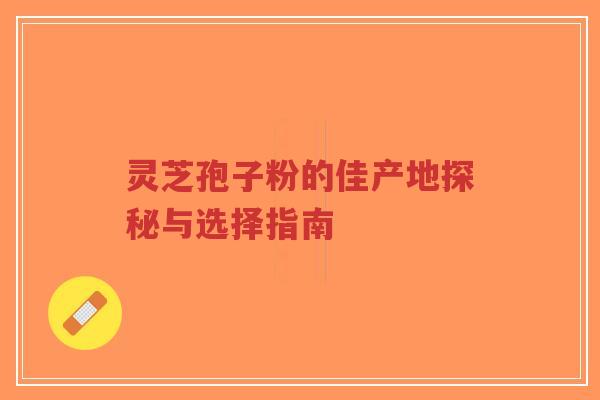 灵芝孢子粉的佳产地探秘与选择指南