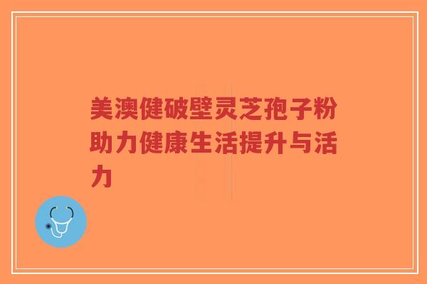美澳健破壁灵芝孢子粉助力健康生活提升与活力