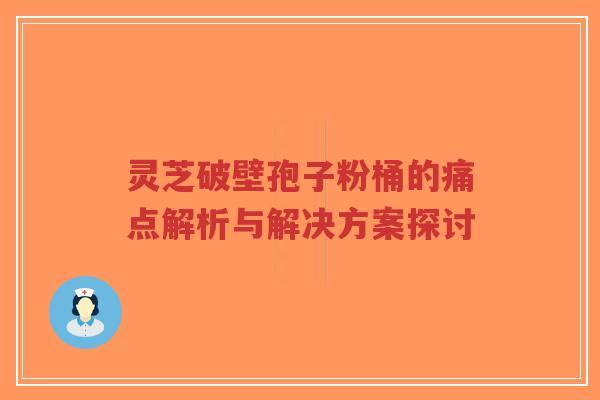 灵芝破壁孢子粉桶的痛点解析与解决方案探讨