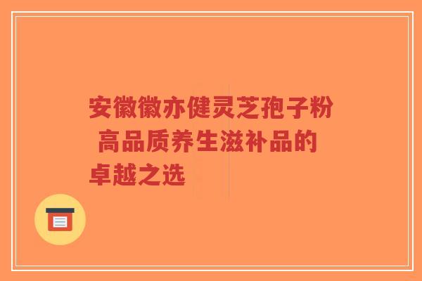 安徽徽亦健灵芝孢子粉 高品质养生滋补品的卓越之选