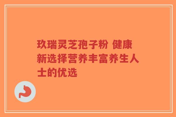 玖瑞灵芝孢子粉 健康新选择营养丰富养生人士的优选