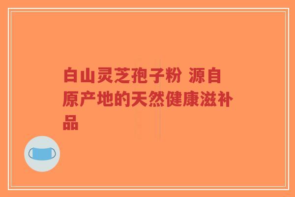 白山灵芝孢子粉 源自原产地的天然健康滋补品