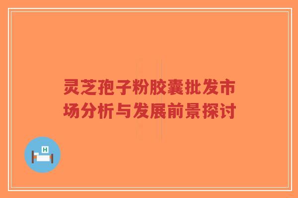 灵芝孢子粉胶囊批发市场分析与发展前景探讨