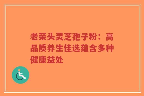 老荣头灵芝孢子粉：高品质养生佳选蕴含多种健康益处