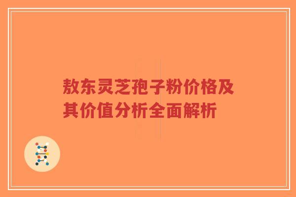敖东灵芝孢子粉价格及其价值分析全面解析
