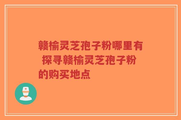 赣榆灵芝孢子粉哪里有 探寻赣榆灵芝孢子粉的购买地点
