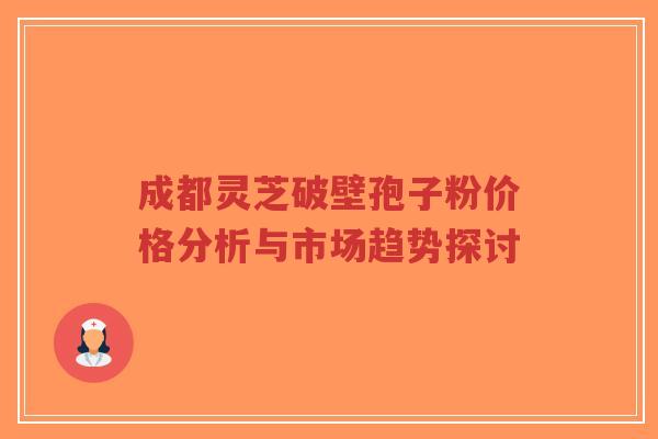 成都灵芝破壁孢子粉价格分析与市场趋势探讨