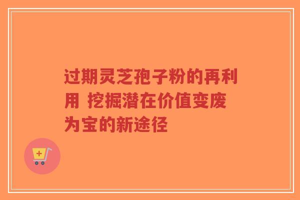 过期灵芝孢子粉的再利用 挖掘潜在价值变废为宝的新途径