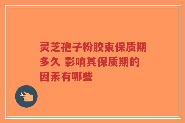 灵芝孢子粉胶束保质期多久 影响其保质期的因素有哪些