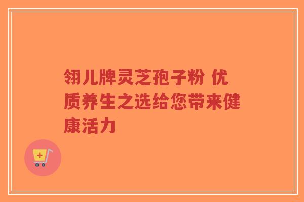 翎儿牌灵芝孢子粉 优质养生之选给您带来健康活力