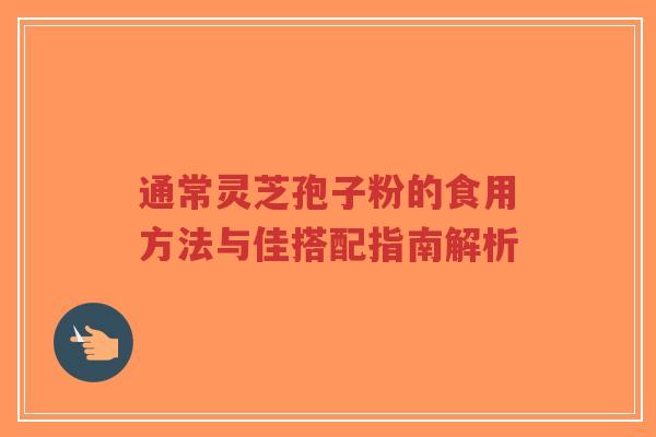 通常灵芝孢子粉的食用方法与佳搭配指南解析