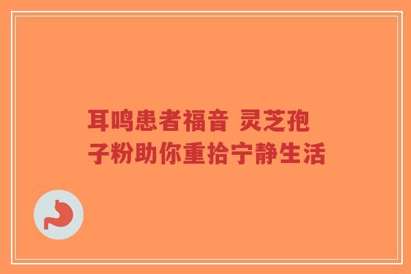 耳鸣患者福音 灵芝孢子粉助你重拾宁静生活