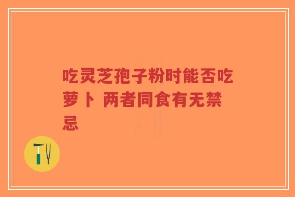 吃灵芝孢子粉时能否吃萝卜 两者同食有无禁忌