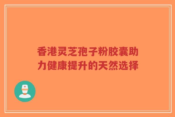香港灵芝孢子粉胶囊助力健康提升的天然选择
