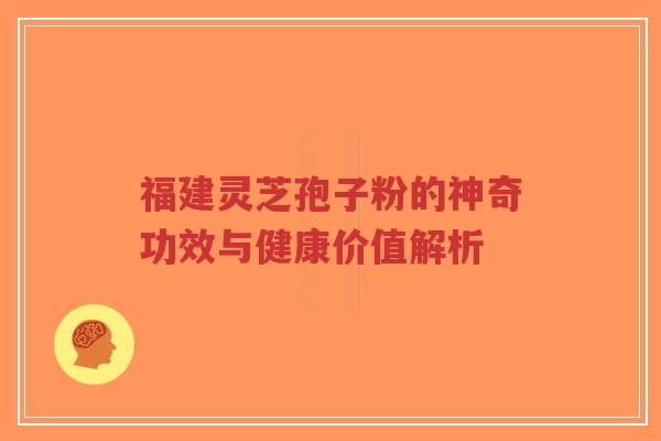 福建灵芝孢子粉的神奇功效与健康价值解析