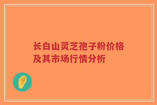 长白山灵芝孢子粉价格及其市场行情分析