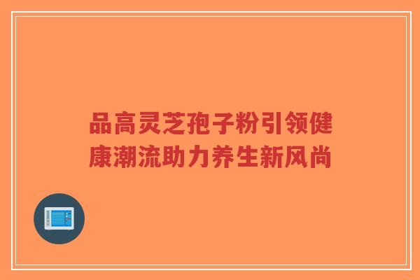 品高灵芝孢子粉引领健康潮流助力养生新风尚