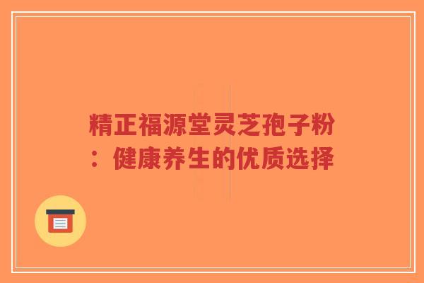 精正福源堂灵芝孢子粉：健康养生的优质选择