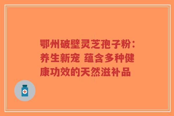 鄂州破壁灵芝孢子粉：养生新宠 蕴含多种健康功效的天然滋补品