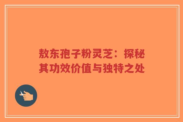 敖东孢子粉灵芝：探秘其功效价值与独特之处
