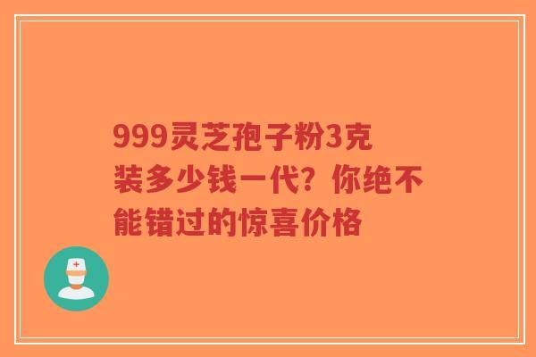 999灵芝孢子粉3克装多少钱一代？你绝不能错过的惊喜价格