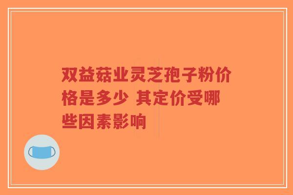 双益菇业灵芝孢子粉价格是多少 其定价受哪些因素影响