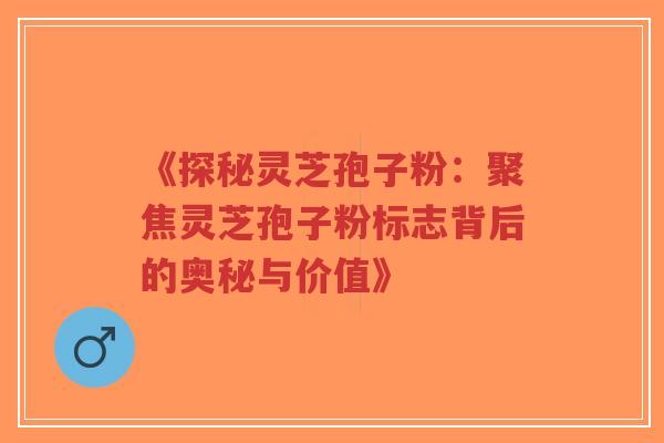 《探秘灵芝孢子粉：聚焦灵芝孢子粉标志背后的奥秘与价值》