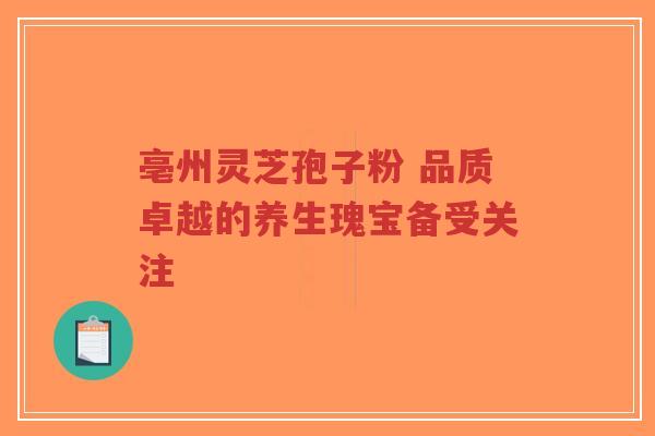 亳州灵芝孢子粉 品质卓越的养生瑰宝备受关注