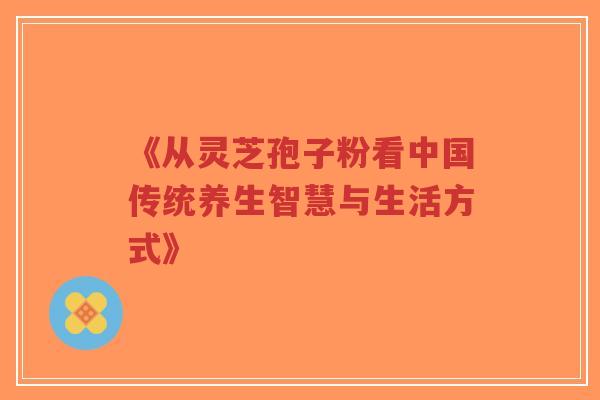 《从灵芝孢子粉看中国传统养生智慧与生活方式》