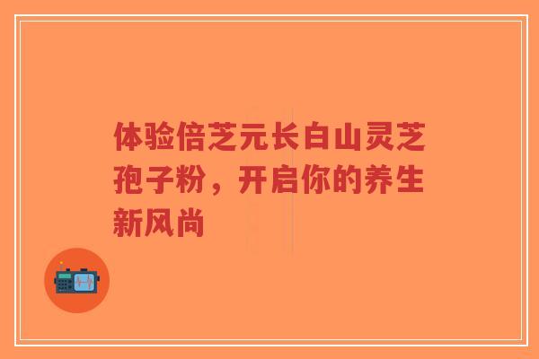 体验倍芝元长白山灵芝孢子粉，开启你的养生新风尚