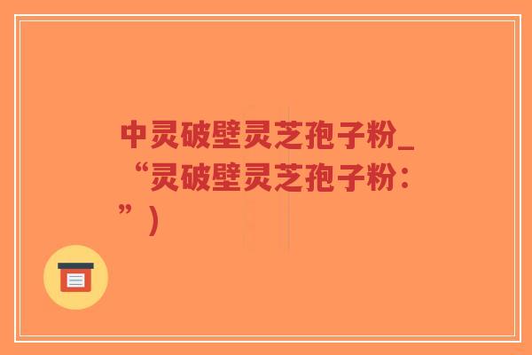 中灵破壁灵芝孢子粉_“灵破壁灵芝孢子粉：”)