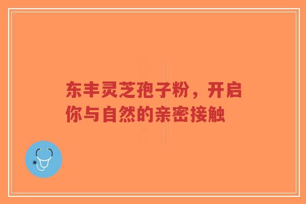 东丰灵芝孢子粉，开启你与自然的亲密接触