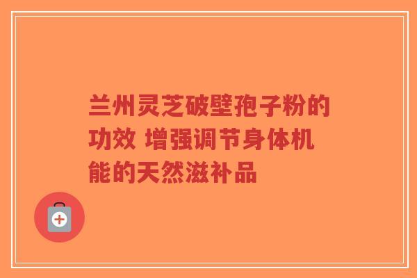 兰州灵芝破壁孢子粉的功效 增强调节身体机能的天然滋补品