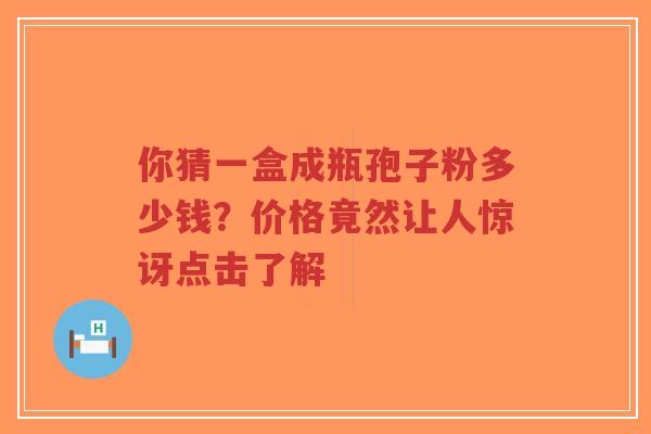 你猜一盒成瓶孢子粉多少钱？价格竟然让人惊讶点击了解