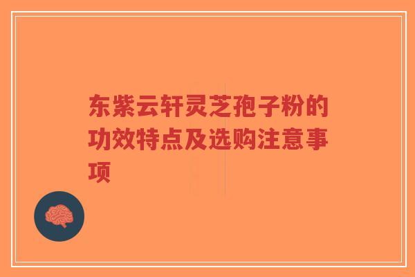 东紫云轩灵芝孢子粉的功效特点及选购注意事项